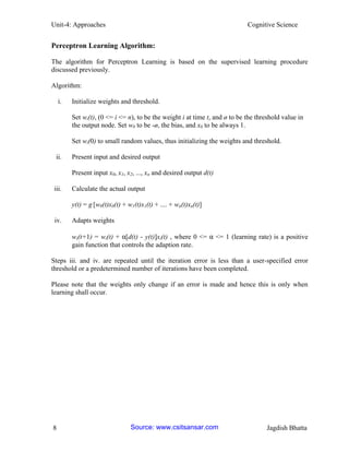 Unit-4: Approaches Cognitive Science 
8 Jagdish Bhatta 
Perceptron Learning Algorithm: 
The algorithm for Perceptron Learning is based on the supervised learning procedure discussed previously. 
Algorithm: 
i. Initialize weights and threshold. 
Set wi(t), (0 <= i <= n), to be the weight i at time t, and ø to be the threshold value in the output node. Set w0 to be -ø, the bias, and x0 to be always 1. 
Set wi(0) to small random values, thus initializing the weights and threshold. 
ii. Present input and desired output 
Present input x0, x1, x2, ..., xn and desired output d(t) 
iii. Calculate the actual output 
y(t) = g [w0(t)x0(t) + w1(t)x1(t) + .... + wn(t)xn(t)] 
iv. Adapts weights 
wi(t+1) = wi(t) + α[d(t) - y(t)]xi(t) , where 0 <= α <= 1 (learning rate) is a positive gain function that controls the adaption rate. 
Steps iii. and iv. are repeated until the iteration error is less than a user-specified error threshold or a predetermined number of iterations have been completed. 
Please note that the weights only change if an error is made and hence this is only when learning shall occur. 
Source: www.csitsansar.com 
 