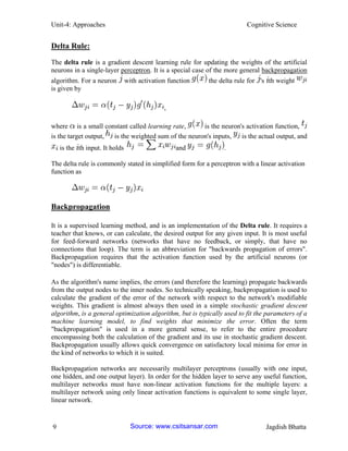 Unit-4: Approaches Cognitive Science 
9 Jagdish Bhatta 
Delta Rule: 
The delta rule is a gradient descent learning rule for updating the weights of the artificial neurons in a single-layer perceptron. It is a special case of the more general backpropagation algorithm. For a neuron with activation function the delta rule for 's th weight is given by , 
where is a small constant called learning rate, is the neuron's activation function, is the target output, is the weighted sum of the neuron's inputs, is the actual output, and is the th input. It holds and . 
The delta rule is commonly stated in simplified form for a perceptron with a linear activation function as 
Backpropagation 
It is a supervised learning method, and is an implementation of the Delta rule. It requires a teacher that knows, or can calculate, the desired output for any given input. It is most useful for feed-forward networks (networks that have no feedback, or simply, that have no connections that loop). The term is an abbreviation for "backwards propagation of errors". Backpropagation requires that the activation function used by the artificial neurons (or "nodes") is differentiable. 
As the algorithm's name implies, the errors (and therefore the learning) propagate backwards from the output nodes to the inner nodes. So technically speaking, backpropagation is used to calculate the gradient of the error of the network with respect to the network's modifiable weights. This gradient is almost always then used in a simple stochastic gradient descent algorithm, is a general optimization algorithm, but is typically used to fit the parameters of a machine learning model, to find weights that minimize the error. Often the term "backpropagation" is used in a more general sense, to refer to the entire procedure encompassing both the calculation of the gradient and its use in stochastic gradient descent. Backpropagation usually allows quick convergence on satisfactory local minima for error in the kind of networks to which it is suited. 
Backpropagation networks are necessarily multilayer perceptrons (usually with one input, one hidden, and one output layer). In order for the hidden layer to serve any useful function, multilayer networks must have non-linear activation functions for the multiple layers: a multilayer network using only linear activation functions is equivalent to some single layer, linear network. Source: www.csitsansar.com 
 