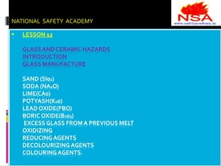 NATIONAL SAFETY ACADEMY 
 LESSON 12 
GLASS AND CERAMIC HAZARDS 
INTRODUCTION 
GLASS MANUFACTURE 
SAND (SI02) 
SODA (NA2O) 
LIME(CA0) 
POTYASH(K20) 
LEAD OXIDE(PBO) 
BORIC OXIDE(B203) 
EXCESS GLASS FROM A PREVIOUS MELT 
OXIDIZING 
REDUCING AGENTS 
DECOLOURIZING AGENTS 
COLOURING AGENTS. 
 