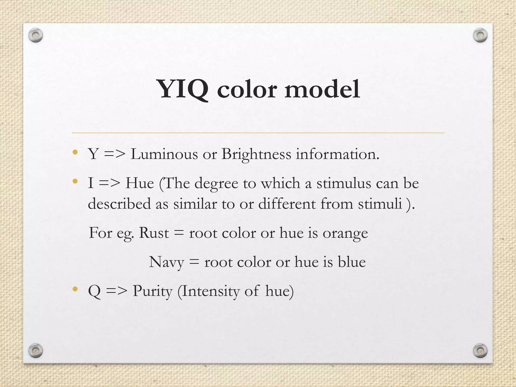 YIQ color model
• Y => Luminous or Brightness information.
• I => Hue (The degree to which a stimulus can be
described as similar to or different from stimuli ).
For eg. Rust = root color or hue is orange
Navy = root color or hue is blue
• Q => Purity (Intensity of hue)
 