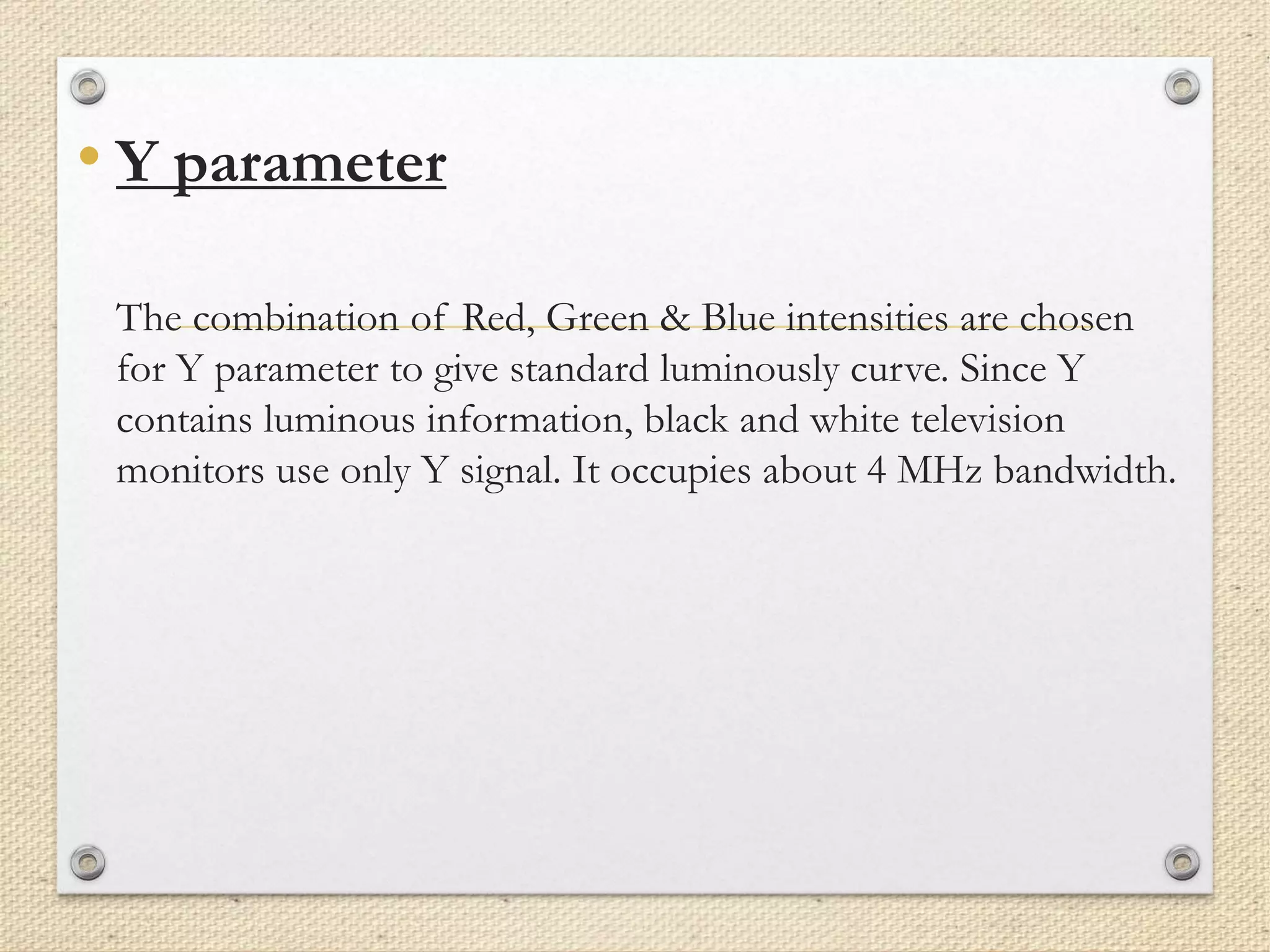 • Y parameter
The combination of Red, Green & Blue intensities are chosen
for Y parameter to give standard luminously curve. Since Y
contains luminous information, black and white television
monitors use only Y signal. It occupies about 4 MHz bandwidth.
 