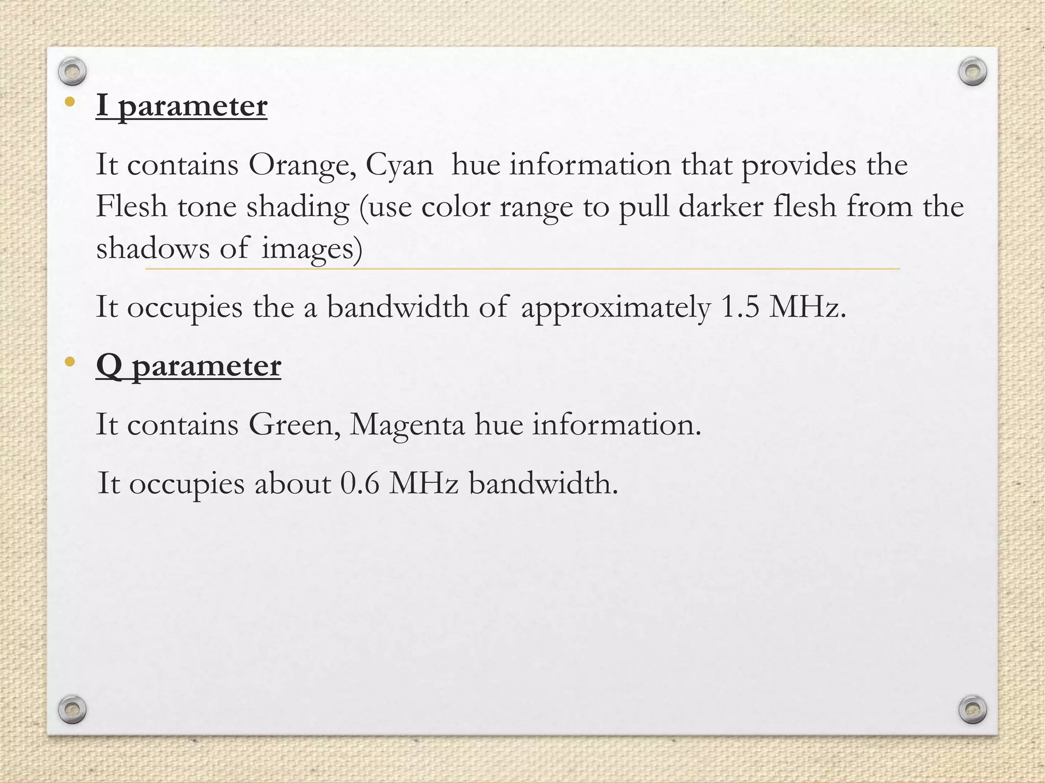 • I parameter
It contains Orange, Cyan hue information that provides the
Flesh tone shading (use color range to pull darker flesh from the
shadows of images)
It occupies the a bandwidth of approximately 1.5 MHz.
• Q parameter
It contains Green, Magenta hue information.
It occupies about 0.6 MHz bandwidth.
 