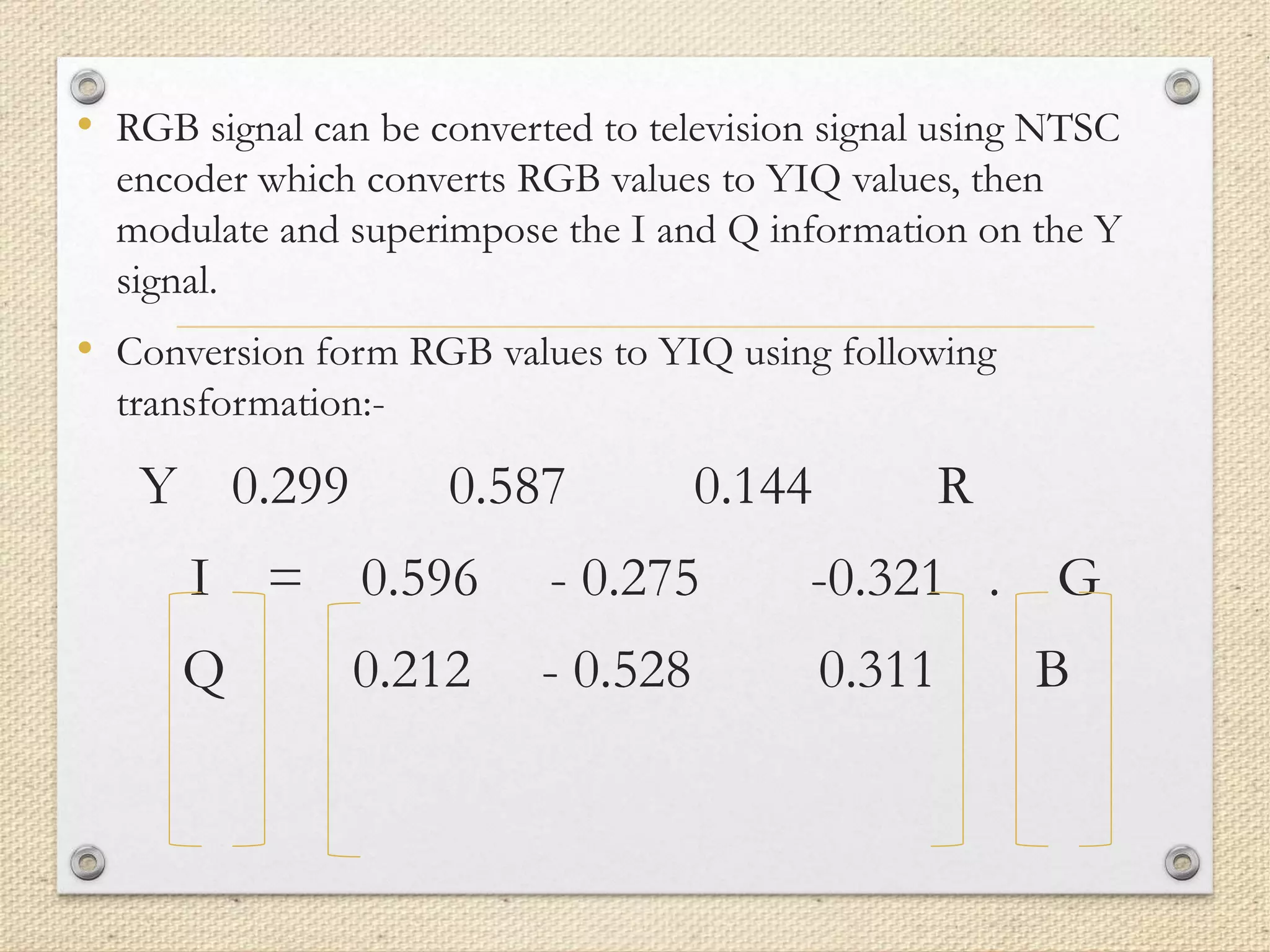 • RGB signal can be converted to television signal using NTSC
encoder which converts RGB values to YIQ values, then
modulate and superimpose the I and Q information on the Y
signal.
• Conversion form RGB values to YIQ using following
transformation:-
Y 0.299 0.587 0.144 R
I = 0.596 - 0.275 -0.321 . G
Q 0.212 - 0.528 0.311 B
 