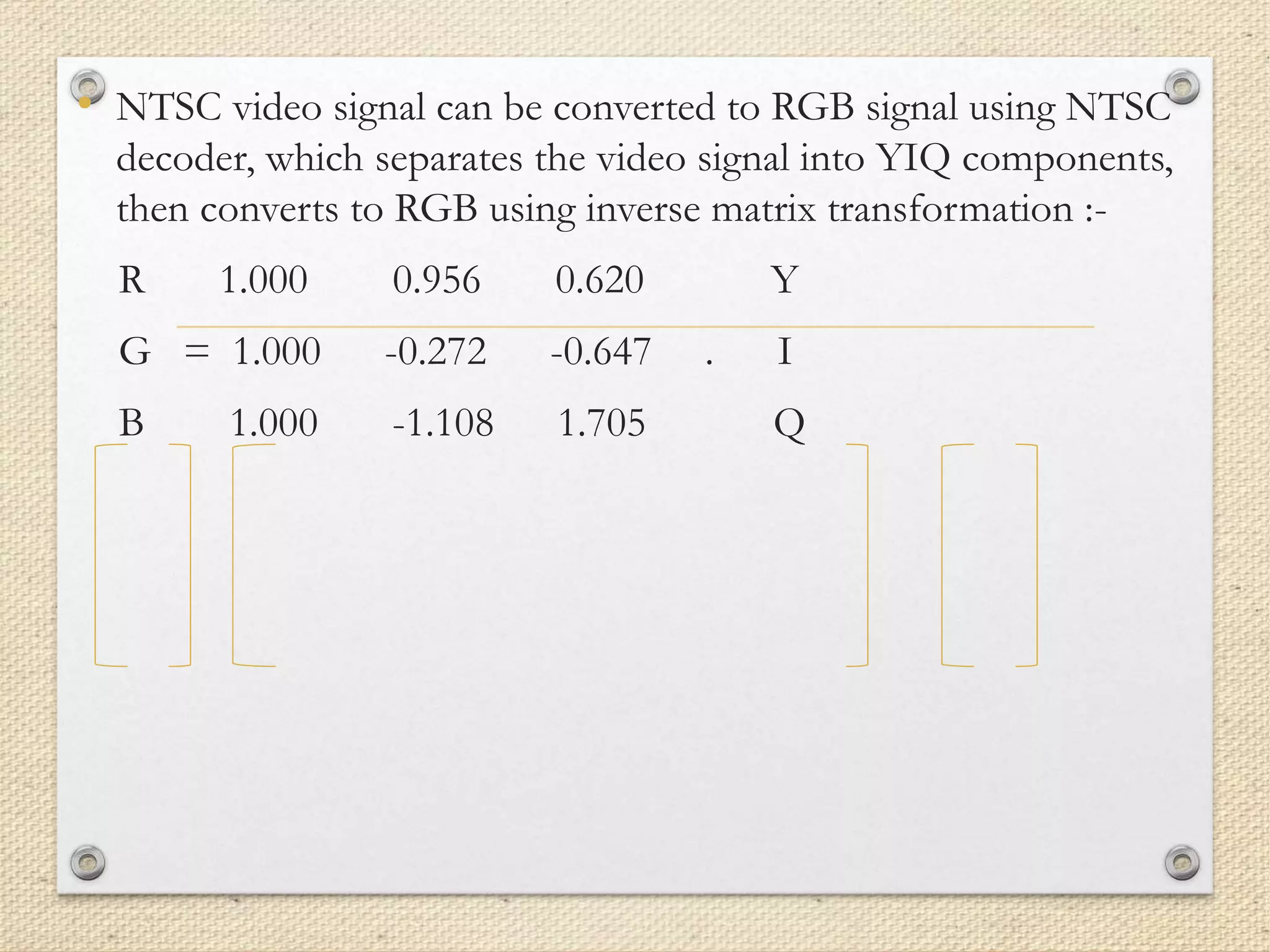 • NTSC video signal can be converted to RGB signal using NTSC
decoder, which separates the video signal into YIQ components,
then converts to RGB using inverse matrix transformation :-
R 1.000 0.956 0.620 Y
G = 1.000 -0.272 -0.647 . I
B 1.000 -1.108 1.705 Q
 
