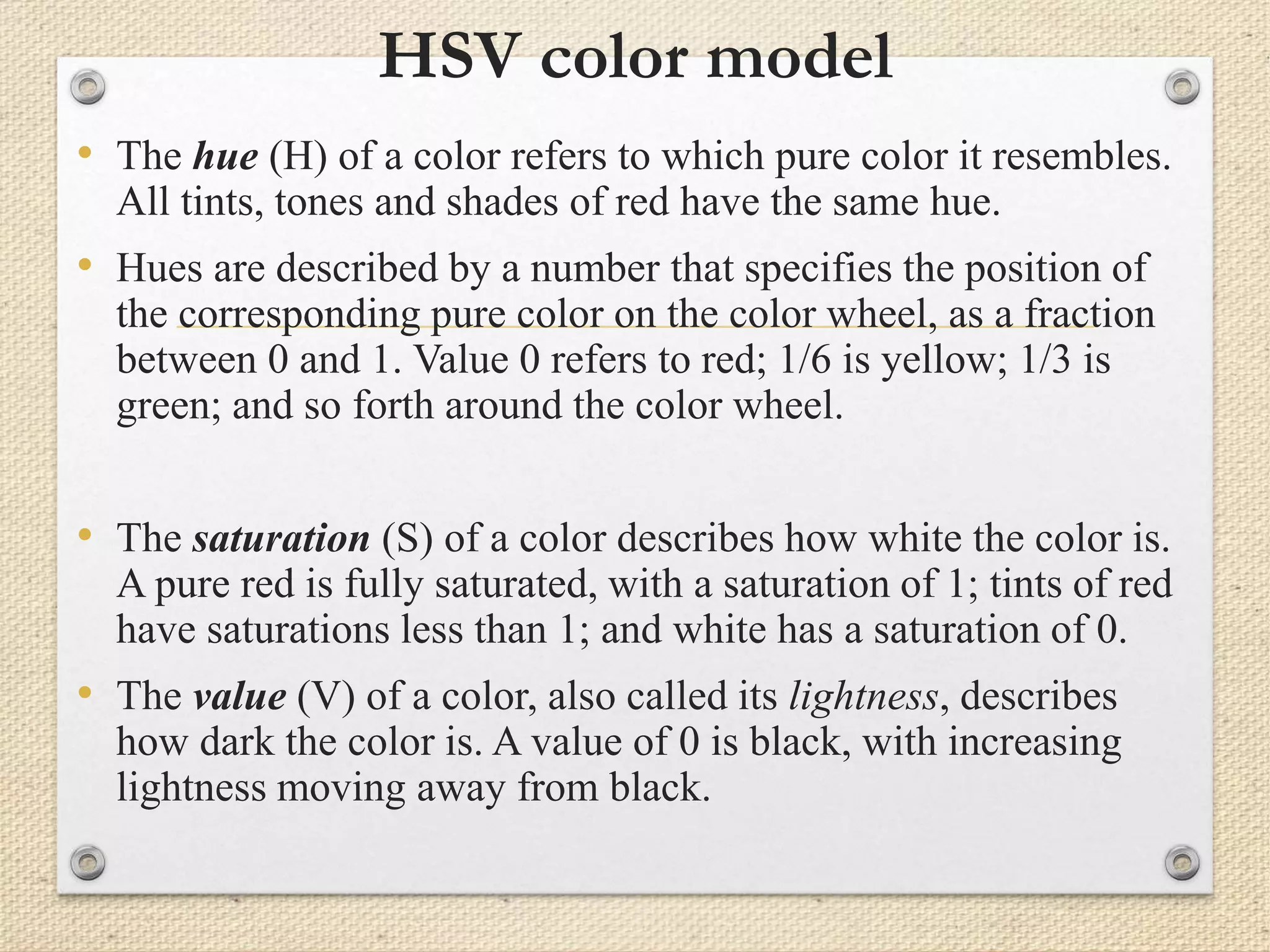 HSV color model
• The hue (H) of a color refers to which pure color it resembles.
All tints, tones and shades of red have the same hue.
• Hues are described by a number that specifies the position of
the corresponding pure color on the color wheel, as a fraction
between 0 and 1. Value 0 refers to red; 1/6 is yellow; 1/3 is
green; and so forth around the color wheel.
• The saturation (S) of a color describes how white the color is.
A pure red is fully saturated, with a saturation of 1; tints of red
have saturations less than 1; and white has a saturation of 0.
• The value (V) of a color, also called its lightness, describes
how dark the color is. A value of 0 is black, with increasing
lightness moving away from black.
 
