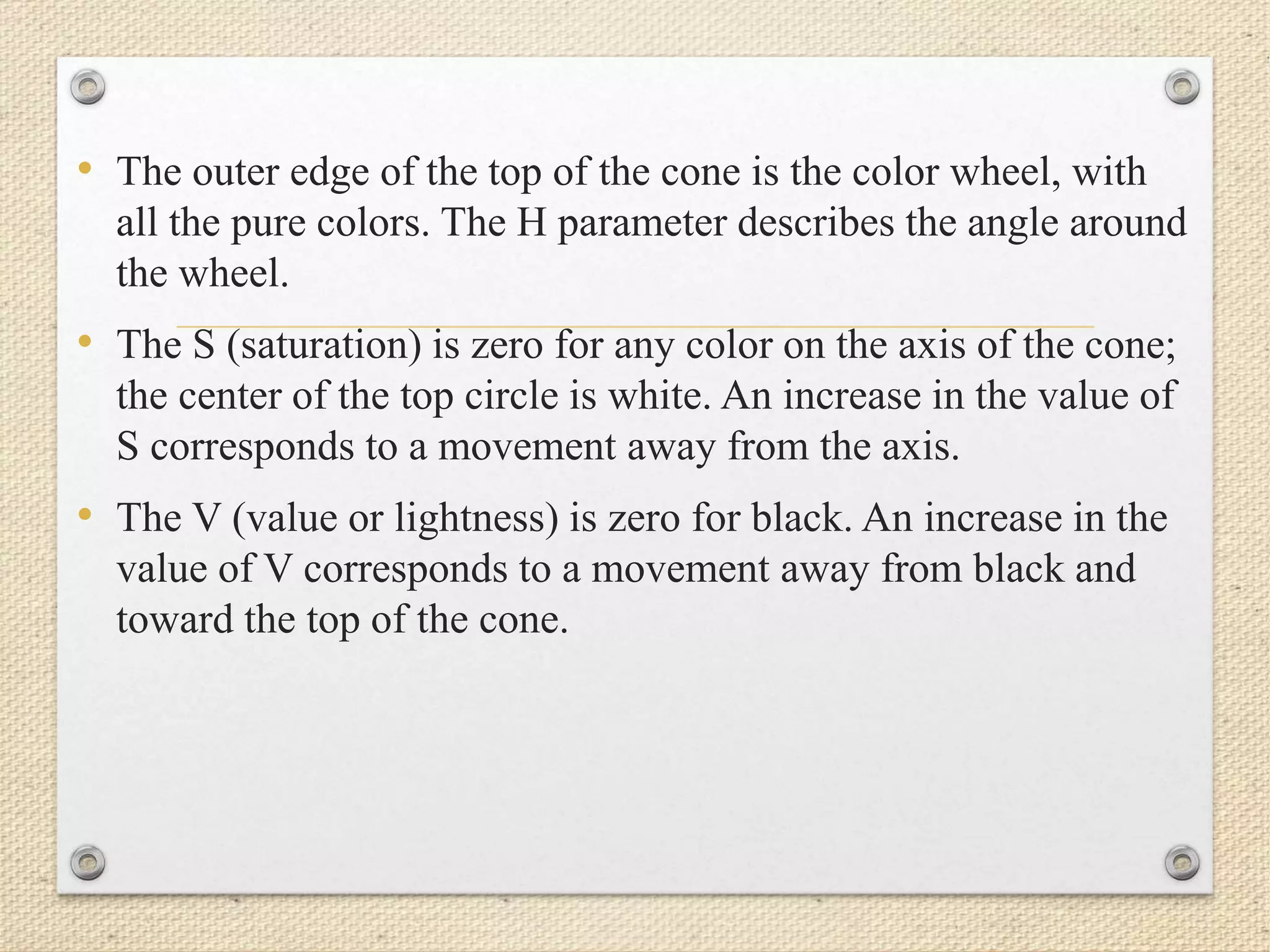 • The outer edge of the top of the cone is the color wheel, with
all the pure colors. The H parameter describes the angle around
the wheel.
• The S (saturation) is zero for any color on the axis of the cone;
the center of the top circle is white. An increase in the value of
S corresponds to a movement away from the axis.
• The V (value or lightness) is zero for black. An increase in the
value of V corresponds to a movement away from black and
toward the top of the cone.
 
