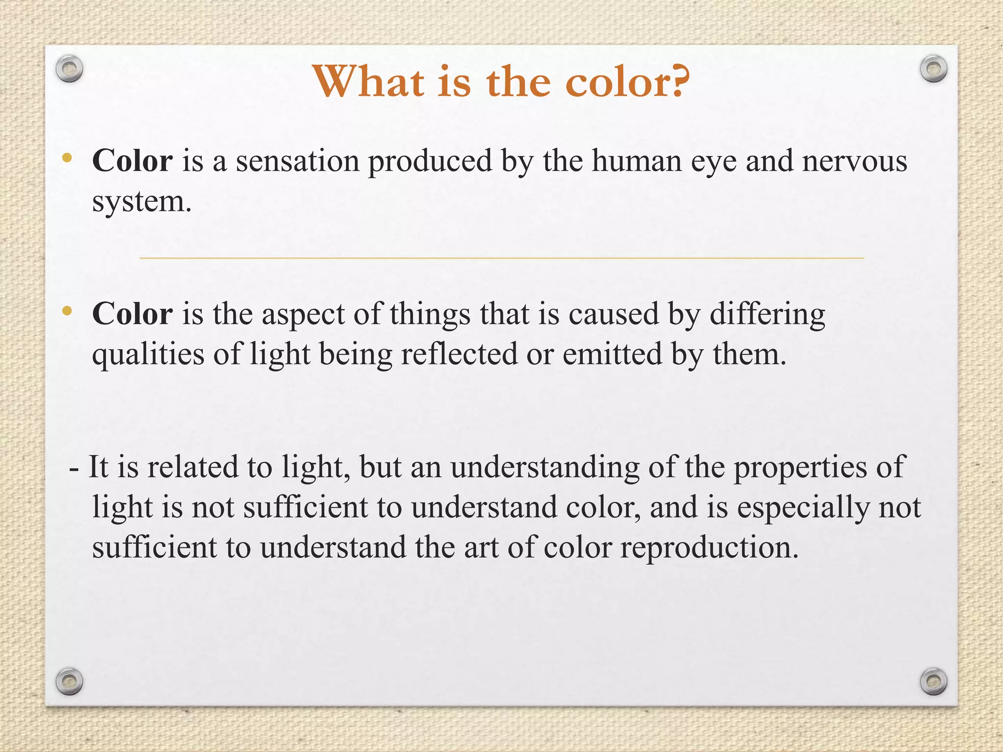 What is the color?
• Color is a sensation produced by the human eye and nervous
system.
• Color is the aspect of things that is caused by differing
qualities of light being reflected or emitted by them.
- It is related to light, but an understanding of the properties of
light is not sufficient to understand color, and is especially not
sufficient to understand the art of color reproduction.
 