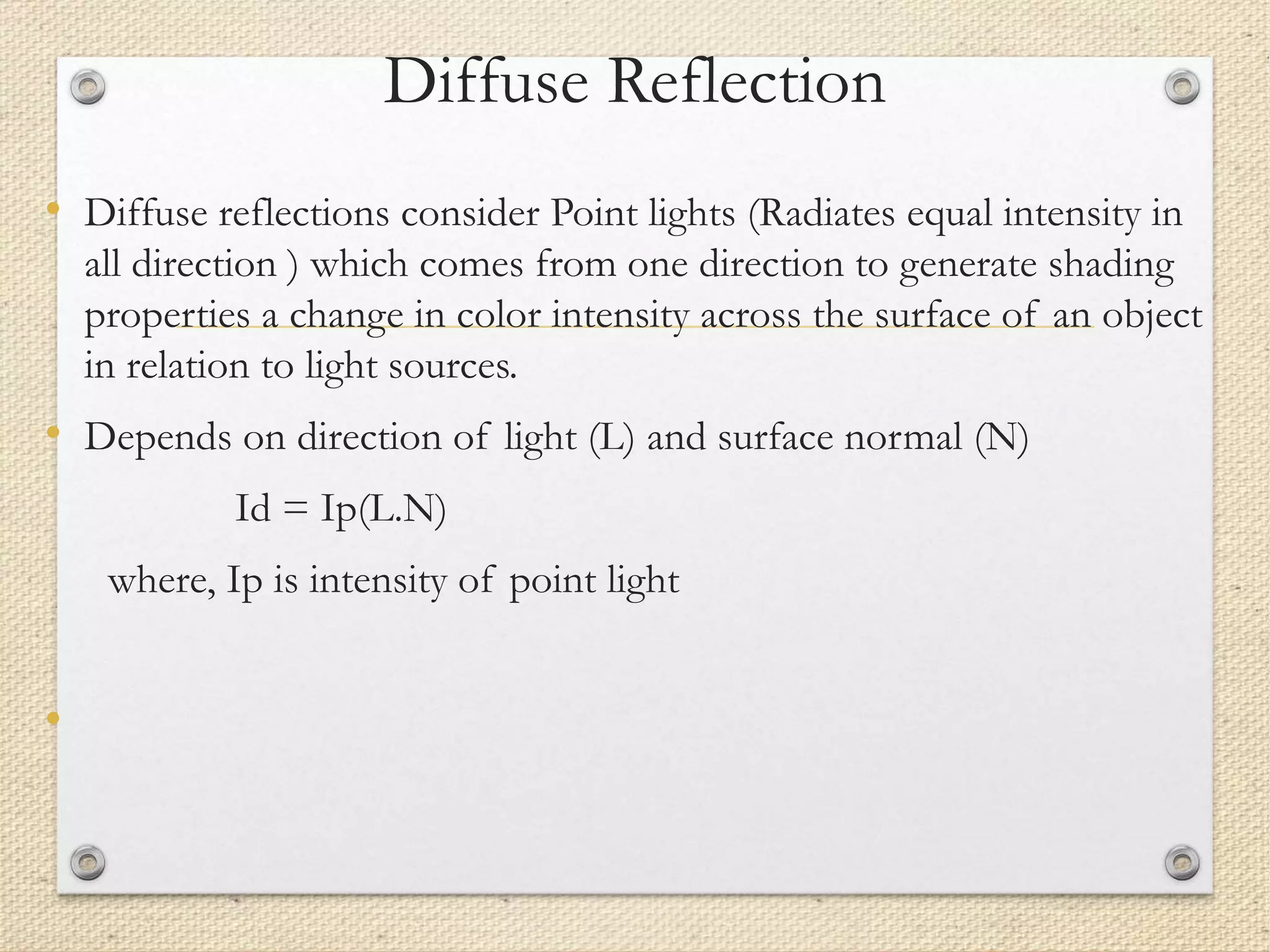 Diffuse Reflection
• Diffuse reflections consider Point lights (Radiates equal intensity in
all direction ) which comes from one direction to generate shading
properties a change in color intensity across the surface of an object
in relation to light sources.
• Depends on direction of light (L) and surface normal (N)
Id = Ip(L.N)
where, Ip is intensity of point light
•
 