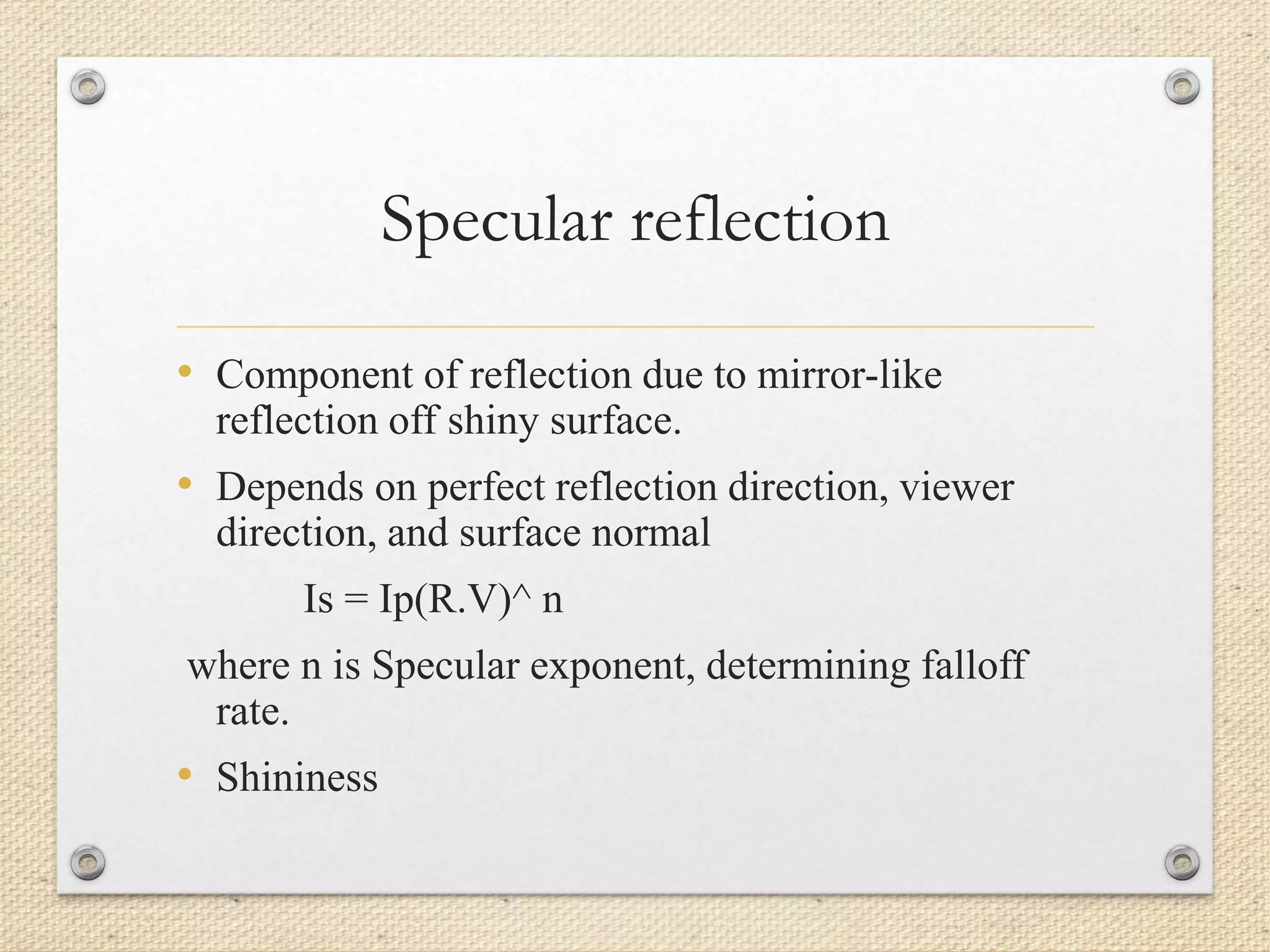 Specular reflection
• Component of reflection due to mirror-like
reflection off shiny surface.
• Depends on perfect reflection direction, viewer
direction, and surface normal
Is = Ip(R.V)^ n
where n is Specular exponent, determining falloff
rate.
• Shininess
 