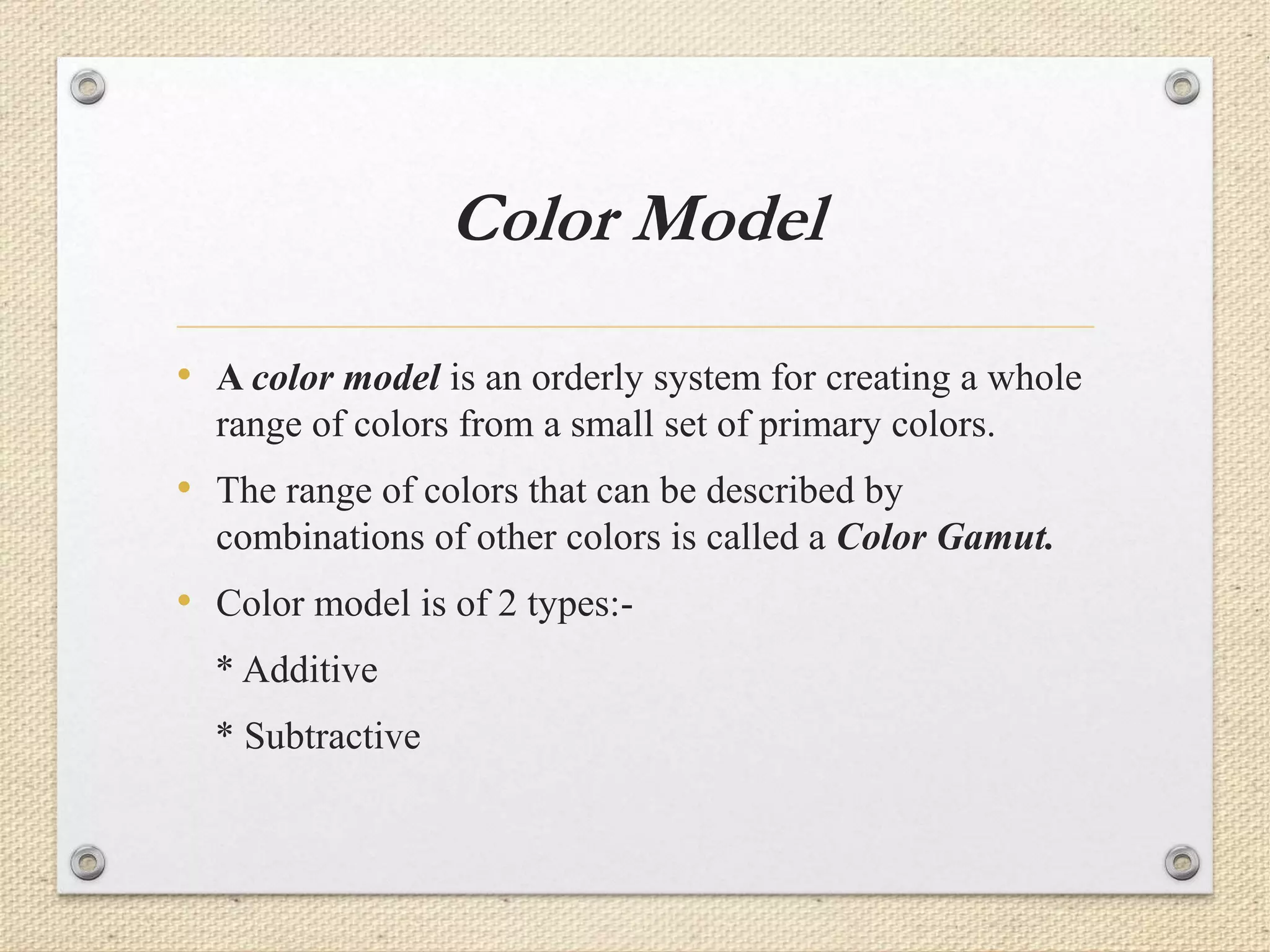 Color Model
• A color model is an orderly system for creating a whole
range of colors from a small set of primary colors.
• The range of colors that can be described by
combinations of other colors is called a Color Gamut.
• Color model is of 2 types:-
* Additive
* Subtractive
 