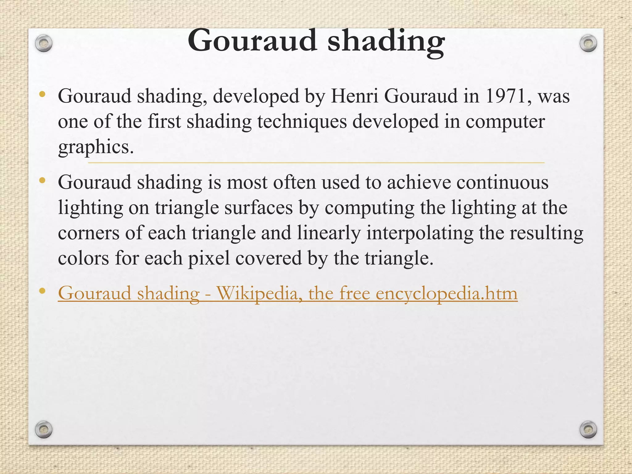 Gouraud shading
• Gouraud shading, developed by Henri Gouraud in 1971, was
one of the first shading techniques developed in computer
graphics.
• Gouraud shading is most often used to achieve continuous
lighting on triangle surfaces by computing the lighting at the
corners of each triangle and linearly interpolating the resulting
colors for each pixel covered by the triangle.
• Gouraud shading - Wikipedia, the free encyclopedia.htm
 