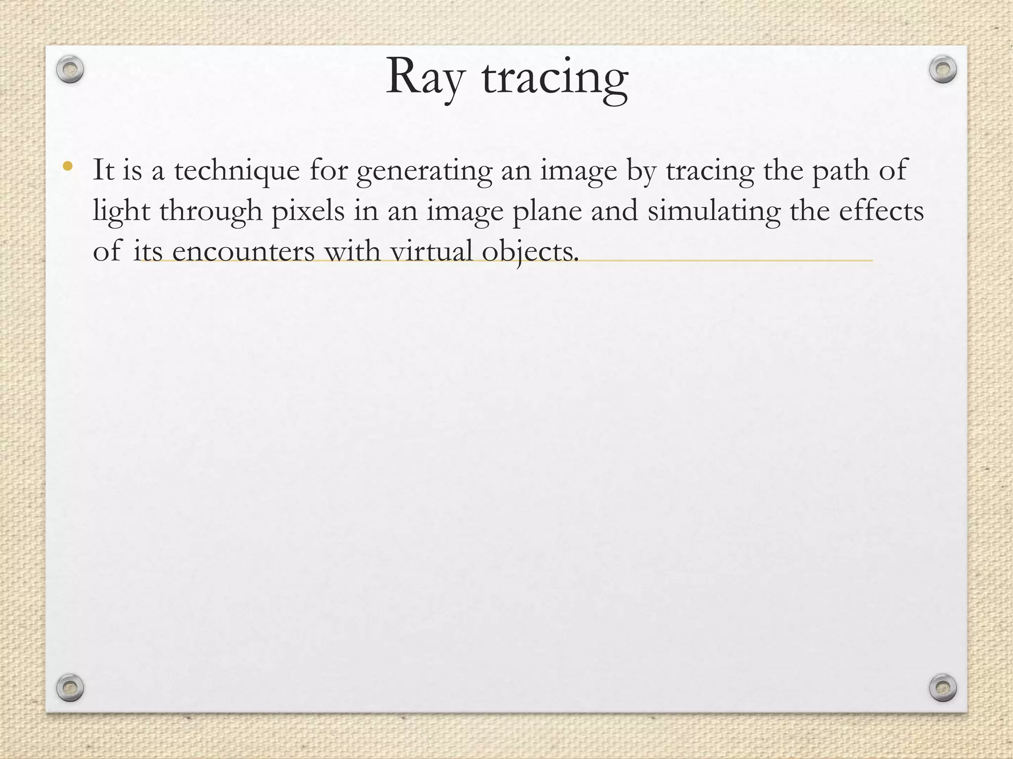 Ray tracing
• It is a technique for generating an image by tracing the path of
light through pixels in an image plane and simulating the effects
of its encounters with virtual objects.
 