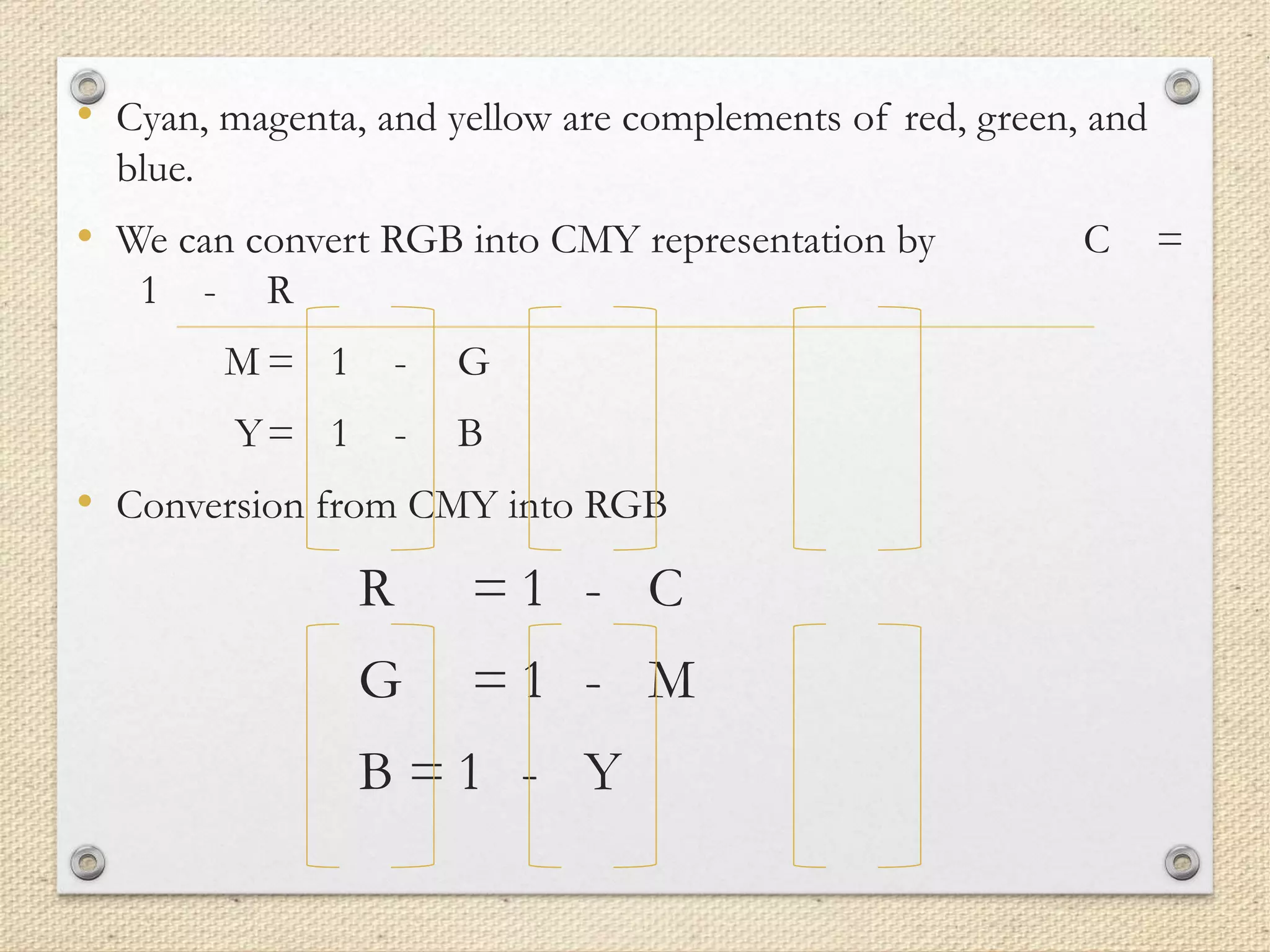 • Cyan, magenta, and yellow are complements of red, green, and
blue.
• We can convert RGB into CMY representation by C =
1 - R
M = 1 - G
Y= 1 - B
• Conversion from CMY into RGB
R = 1 - C
G = 1 - M
B = 1 - Y
 