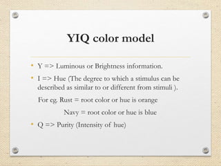YIQ color model
• Y => Luminous or Brightness information.
• I => Hue (The degree to which a stimulus can be
described as similar to or different from stimuli ).
For eg. Rust = root color or hue is orange
Navy = root color or hue is blue
• Q => Purity (Intensity of hue)
 