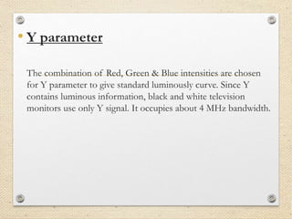 • Y parameter
The combination of Red, Green & Blue intensities are chosen
for Y parameter to give standard luminously curve. Since Y
contains luminous information, black and white television
monitors use only Y signal. It occupies about 4 MHz bandwidth.
 