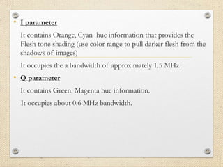 • I parameter
It contains Orange, Cyan hue information that provides the
Flesh tone shading (use color range to pull darker flesh from the
shadows of images)
It occupies the a bandwidth of approximately 1.5 MHz.
• Q parameter
It contains Green, Magenta hue information.
It occupies about 0.6 MHz bandwidth.
 