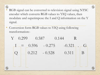 • RGB signal can be converted to television signal using NTSC
encoder which converts RGB values to YIQ values, then
modulate and superimpose the I and Q information on the Y
signal.
• Conversion form RGB values to YIQ using following
transformation:-
Y 0.299 0.587 0.144 R
I = 0.596 - 0.275 -0.321 . G
Q 0.212 - 0.528 0.311 B
 