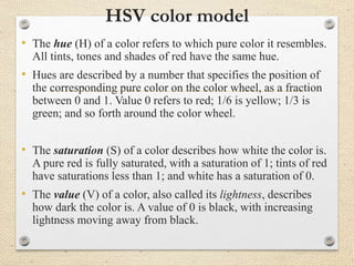 HSV color model
• The hue (H) of a color refers to which pure color it resembles.
All tints, tones and shades of red have the same hue.
• Hues are described by a number that specifies the position of
the corresponding pure color on the color wheel, as a fraction
between 0 and 1. Value 0 refers to red; 1/6 is yellow; 1/3 is
green; and so forth around the color wheel.
• The saturation (S) of a color describes how white the color is.
A pure red is fully saturated, with a saturation of 1; tints of red
have saturations less than 1; and white has a saturation of 0.
• The value (V) of a color, also called its lightness, describes
how dark the color is. A value of 0 is black, with increasing
lightness moving away from black.
 