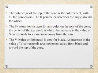 • The outer edge of the top of the cone is the color wheel, with
all the pure colors. The H parameter describes the angle around
the wheel.
• The S (saturation) is zero for any color on the axis of the cone;
the center of the top circle is white. An increase in the value of
S corresponds to a movement away from the axis.
• The V (value or lightness) is zero for black. An increase in the
value of V corresponds to a movement away from black and
toward the top of the cone.
 