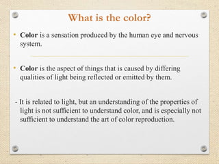 What is the color?
• Color is a sensation produced by the human eye and nervous
system.
• Color is the aspect of things that is caused by differing
qualities of light being reflected or emitted by them.
- It is related to light, but an understanding of the properties of
light is not sufficient to understand color, and is especially not
sufficient to understand the art of color reproduction.
 