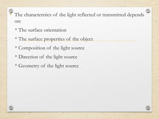 • The characterstics of the light reflected or transmitted depends
on:
* The surface orientation
* The surface properties of the object
* Composition of the light source
* Direction of the light source
* Geometry of the light source
 