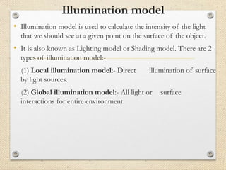 Illumination model
• Illumination model is used to calculate the intensity of the light
that we should see at a given point on the surface of the object.
• It is also known as Lighting model or Shading model. There are 2
types of illumination model:-
(1) Local illumination model:- Direct illumination of surface
by light sources.
(2) Global illumination model:- All light or surface
interactions for entire environment.
 