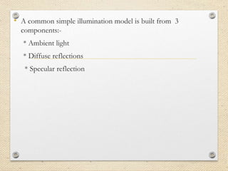 • A common simple illumination model is built from 3
components:-
* Ambient light
* Diffuse reflections
* Specular reflection
 