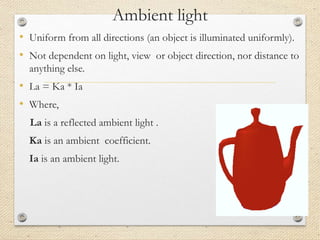 Ambient light
• Uniform from all directions (an object is illuminated uniformly).
• Not dependent on light, view or object direction, nor distance to
anything else.
• La = Ka * Ia
• Where,
La is a reflected ambient light .
Ka is an ambient coefficient.
Ia is an ambient light.
 