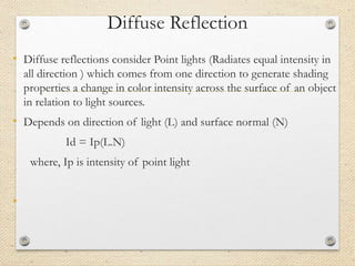 Diffuse Reflection
• Diffuse reflections consider Point lights (Radiates equal intensity in
all direction ) which comes from one direction to generate shading
properties a change in color intensity across the surface of an object
in relation to light sources.
• Depends on direction of light (L) and surface normal (N)
Id = Ip(L.N)
where, Ip is intensity of point light
•
 