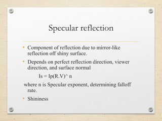 Specular reflection
• Component of reflection due to mirror-like
reflection off shiny surface.
• Depends on perfect reflection direction, viewer
direction, and surface normal
Is = Ip(R.V)^ n
where n is Specular exponent, determining falloff
rate.
• Shininess
 