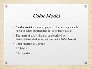 Color Model
• A color model is an orderly system for creating a whole
range of colors from a small set of primary colors.
• The range of colors that can be described by
combinations of other colors is called a Color Gamut.
• Color model is of 2 types:-
* Additive
* Subtractive
 