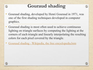 Gouraud shading
• Gouraud shading, developed by Henri Gouraud in 1971, was
one of the first shading techniques developed in computer
graphics.
• Gouraud shading is most often used to achieve continuous
lighting on triangle surfaces by computing the lighting at the
corners of each triangle and linearly interpolating the resulting
colors for each pixel covered by the triangle.
• Gouraud shading - Wikipedia, the free encyclopedia.htm
 