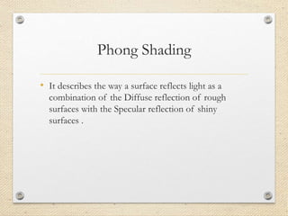 Phong Shading
• It describes the way a surface reflects light as a
combination of the Diffuse reflection of rough
surfaces with the Specular reflection of shiny
surfaces .
 