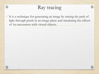 Ray tracing
• It is a technique for generating an image by tracing the path of
light through pixels in an image plane and simulating the effects
of its encounters with virtual objects.
 