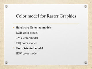 Color model for Raster Graphics
• Hardware Oriented models
RGB color model
CMY color model
YIQ color model
• User Oriented model
HSV color model
 