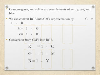 • Cyan, magenta, and yellow are complements of red, green, and
blue.
• We can convert RGB into CMY representation by C =
1 - R
M = 1 - G
Y= 1 - B
• Conversion from CMY into RGB
R = 1 - C
G = 1 - M
B = 1 - Y
 