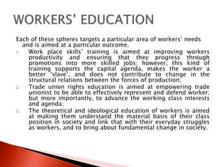 Each of these spheres targets a particular area of workers’ needs
and is aimed at a particular outcome.
1. Work place skills’ training is aimed at improving workers
productivity and ensuring that they progress through
promotions into more skilled jobs; however, this kind of
training supports the capital agenda, makes the worker a
better ‘slave’, and does not contribute to change in the
structural relations between the forces of production;
2. Trade union rights education is aimed at empowering trade
unionist to be able to effectively represent and defend worker;
but more importantly, to advance the working class interests
and agenda;
3. The theoretical and ideological education of workers is aimed
at making them understand the material basis of their class
position in society and link that with their everyday struggles
as workers, and to bring about fundamental change in society.
 