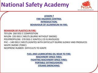 National Safety Academy
LESSON 7
FIRE HAZARDS CONTROL
INTRODUCTION;
BEHAVIOUR OF ALUMINIUM IN FIRE;
BEHAVIOR OF PLASTICS IN FIRE:
TEFLON- 260 DEG C COMPOSTION
NYLON- 220 DEG C MELTS (BURNS WITHOUT SMOKE)
POLYPROPYLENE- 570 DEG C IGNITES ( CO IS INVOLVED)
PVC – 140 DEG C MELTS (IGNITES WITH DIFFICULTY BURNS SLOWLY AND PRODUCES
WHITE SMOKE (TOXIC)
NEOPRENE RUBBER- DIFFICULTS TO IGNITE
FUEL AND LIUBRICATING OIL NEAR TO FIRE:
MACHINERY SPACE FIRES:
FIGHITNG MACHINERY SPACE FIRES:
PORTABLE EXTINGUISHERS:
STEAMS DRENCHING:
 
