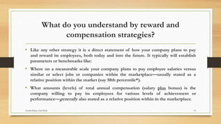 What do you understand by reward and
compensation strategies?
• Like any other strategy it is a direct statement of how your company plans to pay
and reward its employees, both today and into the future. It typically will establish
parameters or benchmarks like:
• Where on a measurable scale your company plans to pay employee salaries versus
similar or select jobs or companies within the marketplace—usually stated as a
relative position within the market (say 50th percentile*).
• What amounts (levels) of total annual compensation (salary plus bonus) is the
company willing to pay its employees for various levels of achievement or
performance—generally also stated as a relative position within in the marketplace.
15Ayesha Khan (Asst.Prof)
 