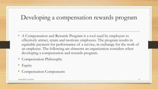 Developing a compensation rewards program
• A Compensation and Rewards Program is a tool used by employers to
effectively attract, retain and motivate employees. The program results in
equitable payment for performance of a service, in exchange for the work of
an employee. The following are elements an organization considers when
developing a compensation and rewards program.
• Compensation Philosophy
• Equity
• Compensation Components
16Ayesha Khan (Asst.Prof)
 
