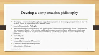 Develop a compensation philosophy
• Developing a compensation philosophy can support an organization in developing a program that is in line with
the work culture an organization has or wants to create.
• Sample Compensation Philosphy
• While maintaining fiscal responsibility, our organization is committed to compensating staff in a manner that is
fair, consistent, reflective of the external market, and provides recognition for the achievement of individual
goals, corporate objectives and professional competency. Specifically, our goal is to achieve the following
objectives:
• Internal Equity
• External Equity
• Increased Performance and Productivity
• Compliance with Laws and Regulations
• Administrative Efficiency
17Ayesha Khan (Asst.Prof)
 