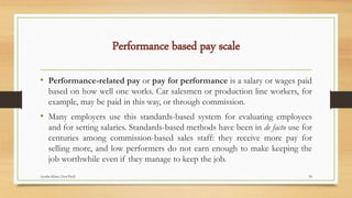 Performance based pay scale
• Performance-related pay or pay for performance is a salary or wages paid
based on how well one works. Car salesmen or production line workers, for
example, may be paid in this way, or through commission.
• Many employers use this standards-based system for evaluating employees
and for setting salaries. Standards-based methods have been in de facto use for
centuries among commission-based sales staff: they receive more pay for
selling more, and low performers do not earn enough to make keeping the
job worthwhile even if they manage to keep the job.
18Ayesha Khan (Asst.Prof)
 