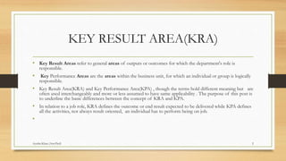 KEY RESULT AREA(KRA)
• Key Result Areas refer to general areas of outputs or outcomes for which the department's role is
responsible.
• Key Performance Areas are the areas within the business unit, for which an individual or group is logically
responsible.
• Key Result Area(KRA) and Key Performance Area(KPA) , though the terms hold different meaning but are
often used interchangeably and more or less assumed to have same applicability . The purpose of this post is
to underline the basic differences between the concept of KRA and KPA.
• In relation to a job role, KRA defines the outcome or end result expected to be delivered while KPA defines
all the activities, not always result oriented, an individual has to perform being on job.
•
2Ayesha Khan (Asst.Prof)
 