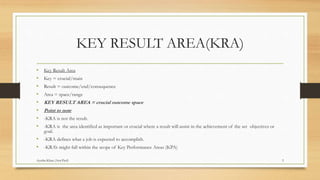 KEY RESULT AREA(KRA)
• Key Result Area
• Key = crucial/main
• Result = outcome/end/consequence
• Area = space/range
• KEY RESULT AREA = crucial outcome space
• Point to note
• -KRA is not the result.
• -KRA is the area identified as important or crucial where a result will assist in the achievement of the set objectives or
goal.
• -KRA defines what a job is expected to accomplish.
• -KRA’s might fall within the scope of Key Performance Areas (KPA)
3Ayesha Khan (Asst.Prof)
 