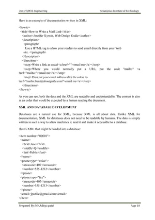 Unit-IV/Web Engineering St.Aloysius Institute of Technology
Here is an example of documentation written in XML:
<howto>
<title>How to Write a Mail Link</title>
<author>Jennifer Kyrnin, Web Design Guide</author>
<description>
<paragraph>
Use a HTML tag to allow your readers to send email directly from your Web
site. </paragraph>
</description>
<directions>
<step>Write a link as usual <a href="">email me</a></step>
<step>Where you would normally put a URL, put the code "mailto" <a
href="mailto:">email me</a></step>
<step>Then put your email address after the colon <a
href="mailto:html@aboutguide.com">email me</a></step>
</directions>
</howto>
As you can see, both the data and the XML are readable and understandable. The content is also
in an order that would be expected by a human reading the document.
XML AND DATABASE DEVELOPMENT
Databases are a natural use for XML, because XML is all about data. Unlike XML for
documentation, XML for databases does not need to be readable by humans. The data is simply
written in such a way to allow machines to read it and make it accessible to a database.
Here's XML that might be loaded into a database:
<item number="00001">
<name>
<first>Jane</first>
<middle>Q</middle>
<last>Public</last>
</name>
<phone type="voice">
<areacode>407</areacode>
<number>555-1212</number>
</phone>
<phone type="fax">
<areacode>407</areacode>
<number>555-1213</number>
</phone>
<email>jpublic@gmail.com</email>
</item>
Prepared By: Mr.Aditya patel Page 10
 