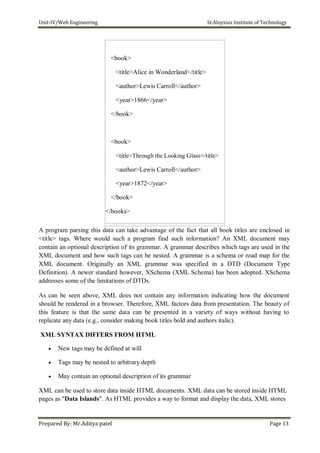 Unit-IV/Web Engineering St.Aloysius Institute of Technology
<book>
<title>Alice in Wonderland</title>
<author>Lewis Carroll</author>
<year>1866</year>
</book>
<book>
<title>Through the Looking Glass</title>
<author>Lewis Carroll</author>
<year>1872</year>
</book>
</books>
A program parsing this data can take advantage of the fact that all book titles are enclosed in
<title> tags. Where would such a program find such information? An XML document may
contain an optional description of its grammar. A grammar describes which tags are used in the
XML document and how such tags can be nested. A grammar is a schema or road map for the
XML document. Originally an XML grammar was specified in a DTD (Document Type
Definition). A newer standard however, XSchema (XML Schema) has been adopted. XSchema
addresses some of the limitations of DTDs.
As can be seen above, XML does not contain any information indicating how the document
should be rendered in a browser. Therefore, XML factors data from presentation. The beauty of
this feature is that the same data can be presented in a variety of ways without having to
replicate any data (e.g., consider making book titles bold and authors italic).
XML SYNTAX DIFFERS FROM HTML
 New tags may be defined at will

 Tags may be nested to arbitrary depth

 May contain an optional description of its grammar
XML can be used to store data inside HTML documents. XML data can be stored inside HTML
pages as "Data Islands". As HTML provides a way to format and display the data, XML stores
Prepared By: Mr.Aditya patel Page 13
 
