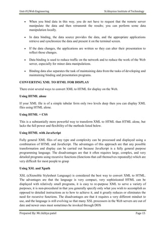 Unit-IV/Web Engineering St.Aloysius Institute of Technology
 When you bind data in this way, you do not have to request that the remote server
manipulate the data and then retransmit the results; you can perform some data
manipulation locally.

 In data binding, the data source provides the data, and the appropriate applications
retrieve and synchronize the data and present it on the terminal screen.

 If the data changes, the applications are written so they can alter their presentation to
reflect those changes.

 Data binding is used to reduce traffic on the network and to reduce the work of the Web
server, especially for minor data manipulations.

 Binding data also separates the task of maintaining data from the tasks of developing and
maintaining binding and presentation programs.
CONVERTING XML TO HTML FOR DISPLAY
There exist several ways to convert XML to HTML for display on the Web.
Using HTML alone
If your XML file is of a simple tabular form only two levels deep then you can display XML
files using HTML alone.
Using HTML + CSS
This is a substantially more powerful way to transform XML to HTML than HTML alone, but
lacks the full power and flexibility of the methods listed below.
Using HTML with JavaScript
Fully general XML files of any type and complexity can be processed and displayed using a
combination of HTML and JavaScript. The advantages of this approach are that any possible
transformation and display can be carried out because JavaScript is a fully general purpose
programming language. The disadvantages are that it often requires large, complex, and very
detailed programs using recursive functions (functions that call themselves repeatedly) which are
very difficult for most people to grasp
Using XSL and Xpath
XSL (eXtensible Stylesheet Language) is considered the best way to convert XML to HTML.
The advantages are that the language is very compact, very sophisticated HTML can be
displayed with relatively small programs, it is easy to re-purpose XML to serve a variety of
purposes, it is non-procedural in that you generally specify only what you wish to accomplish as
opposed to detailed instructions as to how to achieve it, and it greatly reduces or eliminates the
need for recursive functions. The disadvantages are that it requires a very different mindset to
use, and the language is still evolving so that many XSL processors in the Web servers are out of
date and newer ones must sometimes be invoked through DOS
Prepared By: Mr.Aditya patel Page 15
 