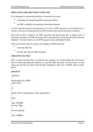 Unit-IV/Web Engineering St.Aloysius Institute of Technology
DISPLAYING XML DOCUMENT USING XSL
It is a language for expressing stylesheets. It consists of two parts:

A language for transforming XML documents (XSLT)



An XML vocabulary for specifying formatting semantics

An XSL stylesheet specifies the presentation of a class of XML documents by describing how an
instance of the class is transformed into an XML document that uses the formatting vocabulary.
Like CSS an XSL is linked to an XML document and tell browser how to display each of
document's elements. An XML document with an attached XSL can be open directly in Internet
Explorers. You don't need to use an HTML page to access and display the data.
There are two basic steps for using a css to display an XML document:

Create the XSL file.



Link the XSL sheet to XML document.

CREATING XSL FILE
XSL is a plain text file with .css extension that contains a set of rules telling the web browser
how to format and display the elements in a specific XML document. You can create a css file
using your favorite text editors like Notepad, Wordpad or other text or HTML editor as show
below:
general.xsl
employees
{
background-color: #ffffff;
width: 100%;
}
id
{
display: block; margin-bottom: 30pt; margin-left: 0;
}
name
{
color: #FF0000;
font-size: 20pt;
}
city,state,zipcode
{
color: #0000FF;
Prepared By: Mr.Aditya patel Page 16
 