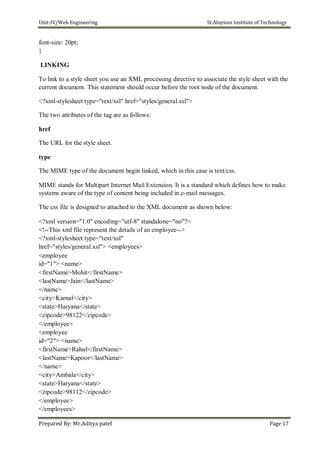 Unit-IV/Web Engineering St.Aloysius Institute of Technology
font-size: 20pt;
}
LINKING
To link to a style sheet you use an XML processing directive to associate the style sheet with the
current document. This statement should occur before the root node of the document.
<?xml-stylesheet type="text/xsl" href="styles/general.xsl">
The two attributes of the tag are as follows:
href
The URL for the style sheet.
type
The MIME type of the document begin linked, which in this case is text/css.
MIME stands for Multipart Internet Mail Extension. It is a standard which defines how to make
systems aware of the type of content being included in e-mail messages.
The css file is designed to attached to the XML document as shown below:
<?xml version="1.0" encoding="utf-8" standalone="no"?>
<!--This xml file represent the details of an employee-->
<?xml-stylesheet type="text/xsl"
href="styles/general.xsl"> <employees>
<employee
id="1"> <name>
<firstName>Mohit</firstName>
<lastName>Jain</lastName>
</name>
<city>Karnal</city>
<state>Haryana</state>
<zipcode>98122</zipcode>
</employee>
<employee
id="2"> <name>
<firstName>Rahul</firstName>
<lastName>Kapoor</lastName>
</name>
<city>Ambala</city>
<state>Haryana</state>
<zipcode>98112</zipcode>
</employee>
</employees>
Prepared By: Mr.Aditya patel Page 17
 
