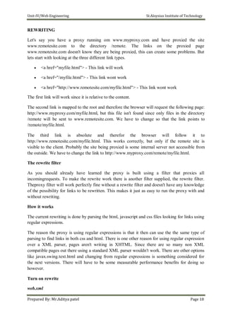 Unit-IV/Web Engineering St.Aloysius Institute of Technology
REWRITING
Let's say you have a proxy running om www.myproxy.com and have proxied the site
www.remotesite.com to the directory /remote. The links on the proxied page
www.remotesite.com doesn't know they are being proxied, this can create some problems. But
lets start with looking at the three different link types.
 <a href="myfile.html"> - This link will work

 <a href="/myfile.html"> - This link wont work

 <a href="http://www.remotesite.com/myfile.html"> - This link wont work
The first link will work since it is relative to the content.
The second link is mapped to the root and therefore the browser will request the following page:
http://www.myproxy.com/myfile.html, but this file isn't found since only files in the directory
/remote will be sent to www.remotesite.com. We have to change so that the link points to
/remote/myfile.html.
The third link is absolute and therefor the browser will follow it to
http://www.remotesite.com/myfile.html. This works correctly, but only if the remote site is
visible to the client. Probably the site being proxied is some internal server not accessible from
the outside. We have to change the link to http://www.myproxy.com/remote/myfile.html.
The rewrite filter
As you should already have learned the proxy is built using a filter that proxies all
incomingrequests. To make the rewrite work there is another filter supplied, the rewrite filter.
Theproxy filter will work perfectly fine without a rewrite filter and doesn't have any knowledge
of the possibility for links to be rewritten. This makes it just as easy to run the proxy with and
without rewriting.
How it works
The current rewriting is done by parsing the html, javascript and css files looking for links using
regular expressions.
The reason the proxy is using regular expressions is that it then can use the the same type of
parsing to find links in both css and html. There is one other reason for using regular expression
over a XML parser, pages aren't writing in XHTML. Since there are so many non XML
compatible pages out there using a standard XML parser wouldn't work. There are other options
like javax.swing.text.html and changing from regular expressions is something considered for
the next versions. There will have to be some measurable performance benefits for doing so
however.
Turn on rewrite
web.xml
Prepared By: Mr.Aditya patel Page 18
 
